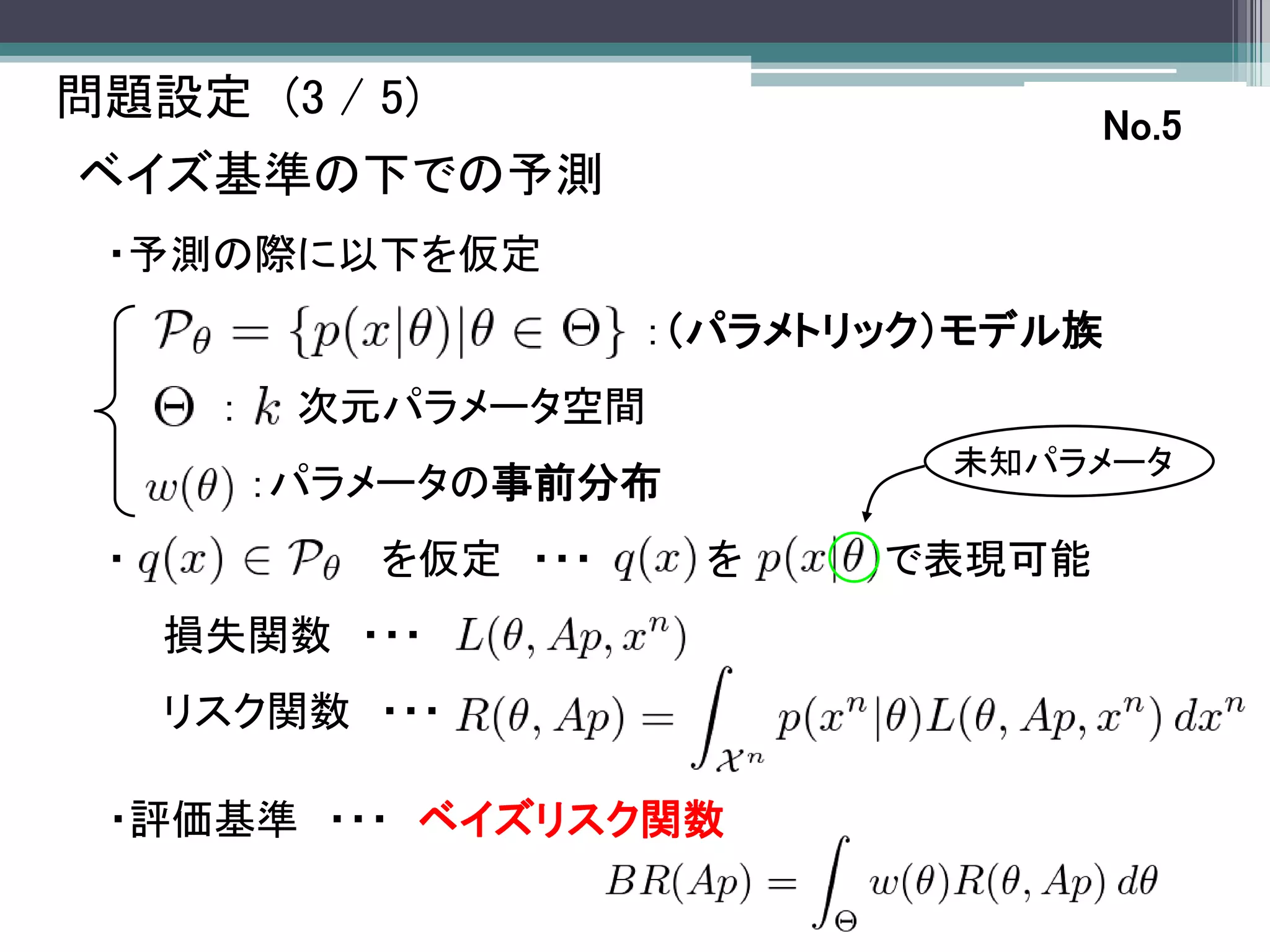 問題設定 (3 / 5)
                                      No.5
ベイズ基準の下での予測
 ・予測の際に以下を仮定
                       ：（パラメトリック）モデル族
      ：    次元パラメータ空間
                                未知パラメータ
          ：パラメータの事前分布
 ・           を仮定 ・・・    を     で表現可能
     損失関数 ・・・
     リスク関数 ・・・

 ・評価基準 ・・・ ベイズリスク関数
 