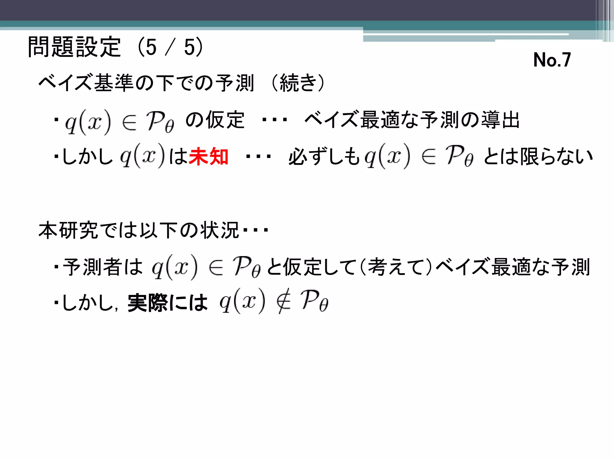 問題設定 (5 / 5)                    No.7
ベイズ基準の下での予測 （続き）
 ・        の仮定 ・・・ ベイズ最適な予測の導出
 ・しかし    は未知 ・・・ 必ずしも      とは限らない


本研究では以下の状況・・・
 ・予測者は         と仮定して（考えて）ベイズ最適な予測
 ・しかし，実際には
 