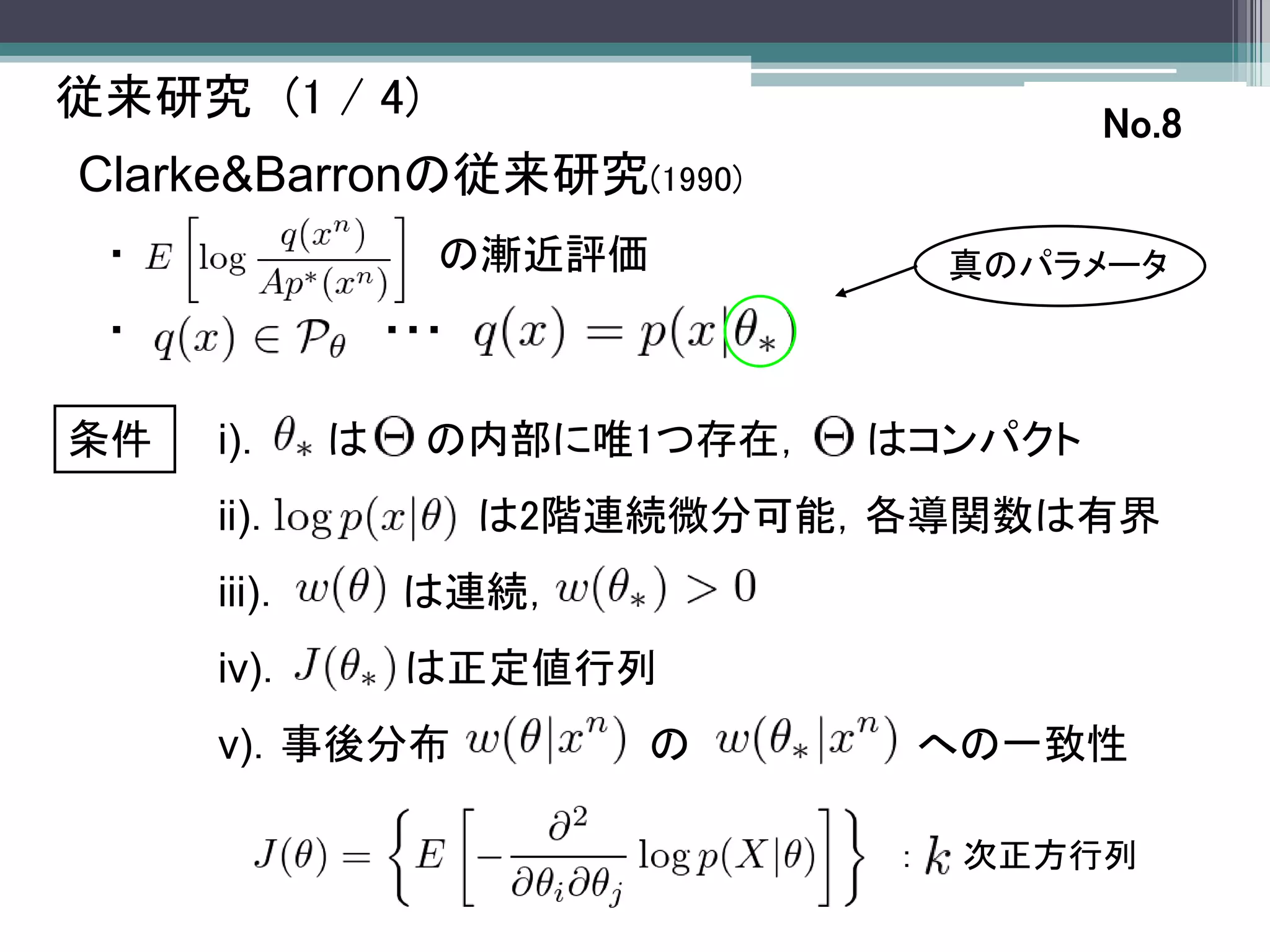従来研究 (1 / 4)                             No.8
Clarke&Barronの従来研究(1990)
 ・                 の漸近評価             真のパラメータ
 ・               ・・・

条件   i)．     は     の内部に唯1つ存在，   はコンパクト
     ii)．              は2階連続微分可能，各導関数は有界
     iii)．       は連続，
     iv)．         は正定値行列
     v)．事後分布               の         への一致性

                                 ：    次正方行列
 