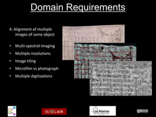 Domain Requirements

4. Alignment of multiple
    images of same object

• Multi-spectral imaging
• Multiple resolutions
• Image tiling
• Microfilm vs photograph
• Multiple digitizations




                            Archimedes Palimpsest Multi-Spectral Images
                            http://www.archimedespalimpsest.org/
 