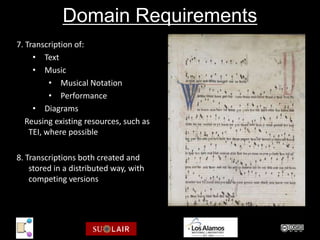Domain Requirements
7. Transcription of:
     • Text
     • Music
          • Musical Notation
          • Performance
     • Diagrams
   Reusing existing resources, such as
    TEI, where possible

8. Transcriptions both created and
    stored in a distributed way, with
    competing versions

                             Parker: XXX XXX
 