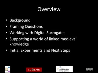 Overview
• Background
• Framing Questions
• Working with Digital Surrogates
• Supporting a world of linked medieval
  knowledge
• Initial Experiments and Next Steps
 