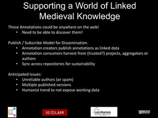Supporting a World of Linked
           Medieval Knowledge
Those Annotations could be anywhere on the web!
    • Need to be able to discover them!

Publish / Subscribe Model for Dissemination.
    • Annotation creators publish annotations as linked data
    • Annotation consumers harvest from (trusted?) projects, aggregators or
        authors
    • Sync across repositories for sustainability

Anticipated Issues:
    • Unreliable authors (or spam)
    • Multiple published versions
    • Humanist trend to not expose working data
 