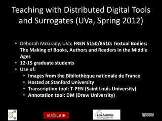 Teaching with Distributed Digital Tools
  and Surrogates (UVa, Spring 2012)

• Deborah McGrady, UVa: FREN 5150/8510: Textual Bodies:
  The Making of Books, Authors and Readers in the Middle
  Ages
• 12-15 graduate students
• Use of:
   • Images from the Bibliothèque nationale de France
   • Hosted at Stanford University
   • Transcription tool: T-PEN (Saint Louis University)
   • Annotation tool: DM (Drew University)
 