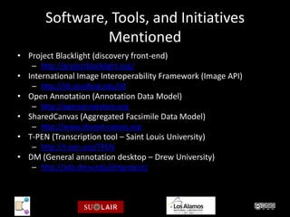 Software, Tools, and Initiatives
                 Mentioned
• Project Blacklight (discovery front-end)
    – http://projectblacklight.org/
• International Image Interoperability Framework (Image API)
    – http://lib.stanford.edu/iiif
• Open Annotation (Annotation Data Model)
    – http://openannotation.org
• SharedCanvas (Aggregated Facsimile Data Model)
    – http://www.shared-canvas.org
• T-PEN (Transcription tool – Saint Louis University)
    – http://t-pen.org/TPEN
• DM (General annotation desktop – Drew University)
    – http://ada.drew.edu/dmproject/
 