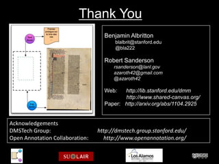Thank You
                                   Benjamin Albritton
                                       blalbrit@stanford.edu
                                       @bla222

                                   Robert Sanderson
                                       rsanderson@lanl.gov
                                       azaroth42@gmail.com
                                       @azaroth42

                                   Web:   http://lib.stanford.edu/dmm
                                          http://www.shared-canvas.org/
                                   Paper: http://arxiv.org/abs/1104.2925


Acknowledgements
DMSTech Group:                   http://dmstech.group.stanford.edu/
Open Annotation Collaboration:     http://www.openannotation.org/
 