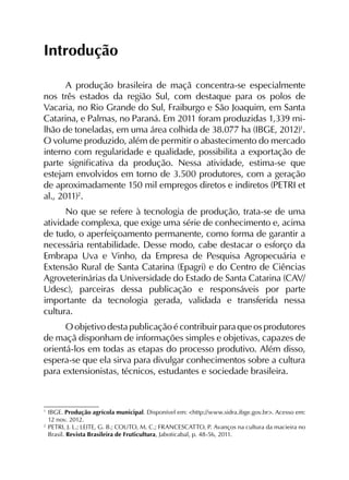 Introdução
A produção brasileira de maçã concentra-se especialmente
nos três estados da região Sul, com destaque para os polos de
Vacaria, no Rio Grande do Sul, Fraiburgo e São Joaquim, em Santa
Catarina, e Palmas, no Paraná. Em 2011 foram produzidas 1,339 mi­
lhão de toneladas, em uma área colhida de 38.077 ha (IBGE, 2012)1
.
O volume produzido, além de permitir o abastecimento do mercado
interno com regularidade e qualidade, possibilita a exportação de
parte significativa da produção. Nessa atividade, estima-se que
estejam envolvidos em torno de 3.500 pro­dutores, com a geração
de aproximadamente 150 mil empregos diretos e indiretos (PETRI et
al., 2011)2
.
No que se refere à tecnologia de produção, trata-se de uma
atividade complexa, que exige uma série de conhecimento e, acima
de tudo, o aperfeiçoamento permanente, como forma de garantir a
necessária rentabilidade. Desse modo, cabe destacar o esforço da
Embrapa Uva e Vinho, da Empresa de Pesquisa Agropecuária e
Extensão Rural de Santa Catarina (Epagri) e do Centro de Ciências
Agroveterinárias da Universidade do Estado de Santa Catarina (CAV/
Udesc), parceiras dessa publicação e responsáveis por parte
importante da tecnologia gerada, validada e transferida nessa
cultura.
O objetivo desta publicação é contribuir para que os produtores
de maçã disponham de informações simples e objetivas, capazes de
orientá-los em todas as etapas do processo produtivo. Além disso,
espera-se que ela sirva para divulgar conhecimentos sobre a cultura
para extensionistas, técnicos, estudantes e sociedade brasileira.
1
	IBGE. Produção agrícola municipal. Disponível em: <http://www.sidra.ibge.gov.br>. Acesso em:
12 nov. 2012.
2
	PETRI, J. L.; LEITE, G. B.; COUTO, M. C.; FRANCESCATTO, P. Avanços na cultura da macieira no
Brasil. Revista Brasileira de Fruticultura, Jaboticabal, p. 48-56, 2011.
 
