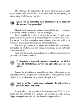 Os sintomas de deficiência de zinco caracterizam-se pelo
aparecimento de internódios curtos que resultam em brotações
pequenas e em forma de rosetas.
185	
Quais são os nutrientes mais demandados pela macieira
durante sua fase produtiva?
O potássio é o nutriente mais extraído pelos frutos e, portanto,
o mais demandado durante a fase de produção.
Dependendo da região, o nitrogênio também é exigido em
adubações de manutenção, principalmente em locais de solos rasos.
Em locais de solos profundos, normalmente não são verificadas
respostas à aplicação de nitrogênio em manutenção.
Pomares que tiveram os teores de fósforo adequadamente
corrigidos na implantação têm baixa necessidade desse nutriente
em manutenção.
Para a definição das quantidades a se utilizar, recomenda-se
procurar a assistência técnica.
186	
O nitrogênio e o potássio, quando necessários nas aduba­
ções de manutenção, devem ser aplicados via solo ou
foliar?
Como são exigidos em quantidades altas pela planta, esses
nutrientes devem ser aplicados via solo. Dessa forma, tem-se maior
eficiência na adubação e menor custo de aplicação.
187	
Qual a melhor época para aplicação de nitrogênio e
potássio para a macieira?
Para o adubo nitrogenado, aplicar pelo menos 50% da dose
anual em pós-colheita e o restante no inchamento das gemas.
O potássio pode ser aplicado totalmente em pós-colheita.
 