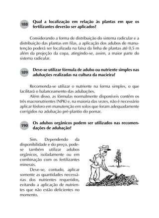 188	
Qual a localização em relação às plantas em que os
fertilizantes deverão ser aplicados?
Considerando a forma de distribuição do sistema radicular e a
distribuição das plantas em filas, a aplicação dos adubos de manu­
tenção poderá ser localizada na faixa da linha de plantas até 0,5 m
além da projeção da copa, atingindo-se, assim, a maior parte do
sistema radicular.
189	
Deve-se utilizar fórmula de adubo ou nutriente simples nas
adubações realizadas na cultura da macieira?
Recomenda-se utilizar o nutriente na forma simples, o que
facilitará o balanceamento das adubações.
Além disso, as fórmulas normalmente disponíveis contêm os
três macronutrientes (NPK) e, na maioria das vezes, não é necessário
aplicar fósforo em manutenção em solos que foram adequadamente
corrigidos na adubação pré-plantio do pomar.
190	
Os adubos orgânicos podem ser utilizados nas recomen­
dações de adubação?
Sim. Dependendo da
disponibilidade e do preço, pode-
se também utilizar adubos
orgânicos, isoladamente ou em
combinação com os fertilizantes
minerais.
Deve-se, contudo, aplicar
somente as quantidades necessá-
rias dos nutrientes requeridos,
evitando a aplicação de nutrien-
tes que não estão deficientes no
momento.
 