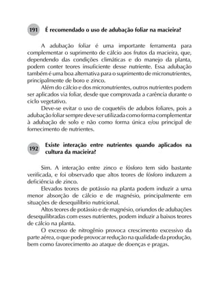 191	 É recomendado o uso de adubação foliar na macieira?
A adubação foliar é uma importante ferramenta para
complementar o suprimento de cálcio aos frutos da macieira, que,
dependendo das condições climáticas e do manejo da planta,
podem conter teores insuficiente desse nutriente. Essa adubação
também é uma boa alternativa para o suprimento de micronutrientes,
principalmente de boro e zinco.
Além do cálcio e dos micronutrientes, outros nutrientes podem
ser aplicados via foliar, desde que comprovada a carência durante o
ciclo vegetativo.
Deve-se evitar o uso de coquetéis de adubos foliares, pois a
adubação foliar sempre deve ser utilizada como forma complementar
à adubação de solo e não como forma única e/ou principal de
fornecimento de nutrientes.
192	
Existe interação entre nutrientes quando aplicados na
cultura da macieira?
Sim. A interação entre zinco e fósforo tem sido bastante
verificada, e foi observado que altos teores de fósforo induzem a
deficiência de zinco.
Elevados teores de potássio na planta podem induzir a uma
menor absorção de cálcio e de magnésio, principalmente em
situações de desequilíbrio nutricional.
Altos teores de potássio e de magnésio, oriundos de adubações
desequilibradas com esses nutrientes, podem induzir a baixos teores
de cálcio na planta.
O excesso de nitrogênio provoca crescimento excessivo da
parte aérea, o que pode provocar redução na qualidade da produção,
bem como favorecimento ao ataque de doenças e pragas.
 