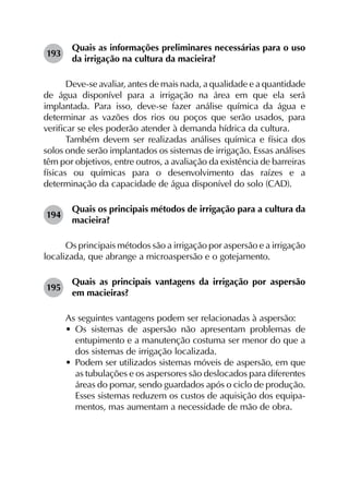193	
Quais as informações preliminares necessárias para o uso
da irrigação na cultura da macieira?
Deve-se avaliar, antes de mais nada, a qualidade e a quantidade
de água disponível para a irrigação na área em que ela será
implantada. Para isso, deve-se fazer análise química da água e
determinar as vazões dos rios ou poços que serão usados, para
verificar se eles poderão atender à demanda hídrica da cultura.
Também devem ser realizadas análises química e física dos
solos onde serão implantados os sistemas de irrigação. Essas análises
têm por objetivos, entre outros, a avaliação da existência de barreiras
físicas ou químicas para o desenvolvimento das raízes e a
determinação da capacidade de água disponível do solo (CAD).
194	
Quais os principais métodos de irrigação para a cultura da
macieira?
Os principais métodos são a irrigação por aspersão e a irrigação
localizada, que abrange a microaspersão e o gotejamento.
195	
Quais as principais vantagens da irrigação por aspersão
em macieiras?
As seguintes vantagens podem ser relacionadas à aspersão:
•	 Os sistemas de aspersão não apresentam problemas de
entupimento e a manutenção costuma ser menor do que a
dos sistemas de irrigação localizada.
•	 Podem ser utilizados sistemas móveis de aspersão, em que
as tubulações e os aspersores são deslocados para diferentes
áreas do pomar, sendo guardados após o ciclo de produção.
Esses sistemas reduzem os custos de aquisição dos equipa­
mentos, mas aumentam a necessidade de mão de obra.
 