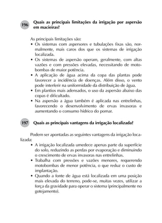 196	
Quais as principais limitações da irrigação por aspersão
em macieiras?
As principais limitações são:
•	 Os sistemas com aspersores e tubulações fixas são, nor­
malmente, mais caros dos que os sistemas de irrigação
localizada.
•	 Os sistemas de aspersão operam, geralmente, com altas
vazões e com pressões elevadas, necessitando de moto­
bombas de maior potência.
•	 A aplicação de água acima da copa das plantas pode
favorecer a incidência de doenças. Além disso, o vento
pode interferir na uniformidade da distribuição de água.
•	 Em plantios mais adensados, o uso da aspersão abaixo das
copas é dificultado.
•	 Na aspersão a água também é aplicada nas entrelinhas,
favorecendo o desenvolvimento de ervas invasoras e
aumentando o consumo hídrico do pomar.
197	 Quais as principais vantagens da irrigação localizada?
Podem ser apontadas as seguintes vantagens da irrigação loca­
lizada:
•	 A irrigação localizada umedece apenas parte da superfície
do solo, reduzindo as perdas por evaporação e diminuindo
o crescimento de ervas invasoras nas entrelinhas.
•	 Trabalha com pressões e vazões menores, requerendo
motobombas de menor potência, o que reduz o custo de
implantação.
•	 Quando a fonte de água está localizada em uma posição
mais elevada do terreno, pode-se, muitas vezes, utilizar a
força da gravidade para operar o sistema (principalmente no
gotejamento).
 