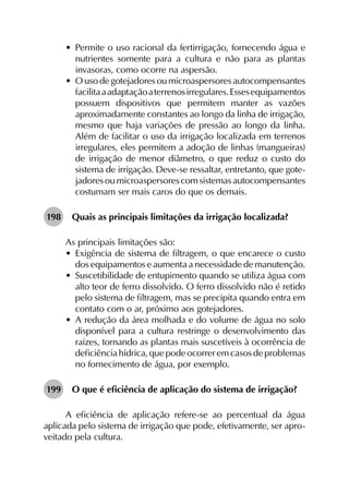 •	 Permite o uso racional da fertirrigação, fornecendo água e
nutrientes somente para a cultura e não para as plantas
invasoras, como ocorre na aspersão.
•	 O uso de gotejadores ou microaspersores autocompensantes
facilitaaadaptaçãoaterrenosirregulares.Essesequipamentos
possuem dispositivos que permitem manter as vazões
aproximadamente constantes ao longo da linha de irrigação,
mesmo que haja variações de pressão ao longo da linha.
Além de facilitar o uso da irrigação localizada em terrenos
irregulares, eles permitem a adoção de linhas (mangueiras)
de irrigação de menor diâmetro, o que reduz o custo do
sistema de irrigação. Deve-se ressaltar, entretanto, que gote­
jadores ou microaspersores com sistemas autocompensantes
costumam ser mais caros do que os demais.
198	 Quais as principais limitações da irrigação localizada?
As principais limitações são:
•	 Exigência de sistema de filtragem, o que encarece o custo
dos equipamentos e aumenta a necessidade de manutenção.
•	 Suscetibilidade de entupimento quando se utiliza água com
alto teor de ferro dissolvido. O ferro dissolvido não é retido
pelo sistema de filtragem, mas se precipita quando entra em
contato com o ar, próximo aos gotejadores.
•	 A redução da área molhada e do volume de água no solo
disponível para a cultura restringe o desenvolvimento das
raízes, tornando as plantas mais suscetíveis à ocorrência de
deficiência hídrica, que pode ocorrer em casos de problemas
no fornecimento de água, por exemplo.
199	 O que é eficiência de aplicação do sistema de irrigação?
A eficiência de aplicação refere-se ao percentual da água
aplicada pelo sistema de irrigação que pode, efetivamente, ser apro­
veitado pela cultura.
 