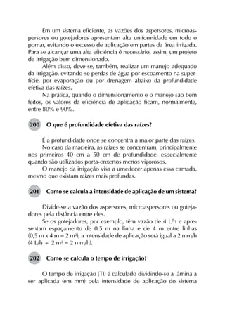 Em um sistema eficiente, as vazões dos aspersores, microas­
persores ou gotejadores apresentam alta uniformidade em todo o
pomar, evitando o excesso de aplicação em partes da área irrigada.
Para se alcançar uma alta eficiência é necessário, assim, um projeto
de irrigação bem dimensionado.
Além disso, deve-se, também, realizar um manejo adequado
da irrigação, evitando-se perdas de água por escoamento na super­
fície, por evaporação ou por drenagem abaixo da profundidade
efetiva das raízes.
Na prática, quando o dimensionamento e o manejo são bem
feitos, os valores da eficiência de aplicação ficam, normalmente,
entre 80% e 90%.
200	 O que é profundidade efetiva das raízes?
É a profundidade onde se concentra a maior parte das raízes.
No caso da macieira, as raízes se concentram, principalmente
nos primeiros 40 cm a 50 cm de profundidade, especialmente
quando são utilizados porta-enxertos menos vigorosos.
O manejo da irrigação visa a umedecer apenas essa camada,
mesmo que existam raízes mais profundas.
201	 Como se calcula a intensidade de aplicação de um sistema?
Divide-se a vazão dos aspersores, microaspersores ou goteja­
dores pela distância entre eles.
Se os gotejadores, por exemplo, têm vazão de 4 L/h e apre­
sentam espaçamento de 0,5 m na linha e de 4 m entre linhas
(0,5 m x 4 m = 2 m²), a intensidade de aplicação será igual a 2 mm/h
(4 L/h ÷ 2 m² = 2 mm/h).
202	 Como se calcula o tempo de irrigação?
O tempo de irrigação (TI) é calculado dividindo-se a lâmina a
ser aplicada (em mm) pela intensidade de aplicação do sistema
 