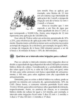 (em mm/h). Para se aplicar, por
exemplo, uma lâmina de 12 mm
em um sistema cuja intensidade de
aplicação é de 2 mm/h, o tempo de
irrigação será de 6 horas (12 mm ÷
2 mm/h = 6 horas).
Deve-se ressaltar que 1 mm
equivale a um litro de água por
metro quadrado de área (1 L/m²), o
que corresponde a 10.000 L/ha. Assim, uma irrigação de 12 mm
representa uma aplicação de 120.000 L/ha.
Esse valor de TI deve sofrer um acréscimo aproximado de 10%
a 25%, para eficiências de aplicação entre 90% e 80%, respectiva­
mente. Quanto maior a eficiência menor será o acréscimo necessário
ao tempo de irrigação. Se a eficiência, por exemplo, for igual a 90%,
o tempo de irrigação de 6 horas (360 minutos) passará a ser de
6 horas e 36 minutos (6 horas + 10% de 360 minutos).
203	 Qual deve ser o intervalo entre irrigações para a cultura?
Para se calcular o intervalo máximo entre irrigações deve-se
dividir a capacidade de água disponível do solo (CAD) pelo consumo
hídrico diário da cultura. Considerando-se a profundidade efetiva
das raízes igual a 0,50 m, o valor da CAD varia, em geral, entre
30 mm, para solos arenosos com baixa capacidade de armazena­
mento; a 100 mm, para solos argilosos com alta capacidade de
armazenamento.
Entretanto, para se evitar o deficit hídrico na cultura, pode-se
permitir no máximo um consumo de, aproximadamente, 50% da
CAD. Dessa forma, o consumo máximo permitido ficará entre
15 mm e 50 mm, para solos com baixa e alta capacidade de retenção,
respectivamente. Assim, na ausência de chuvas, se o consumo
hídrico médio da cultura for igual a 3,0 mm/dia, por exemplo, o
intervalo entre irrigações ficará entre 5 dias (15 mm ÷ 3 mm/dia =
5 dias) e 17 dias (50 mm ÷ 3 mm/dia ≅ 17 dias).
 