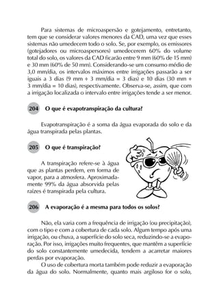 Para sistemas de microaspersão e gotejamento, entretanto,
tem que se considerar valores menores da CAD, uma vez que esses
sistemas não umedecem todo o solo. Se, por exemplo, os emissores
(gotejadores ou microaspersores) umedecerem 60% do volume
total do solo, os valores da CAD ficarão entre 9 mm (60% de 15 mm)
e 30 mm (60% de 50 mm). Considerando-se um consumo médio de
3,0 mm/dia, os intervalos máximos entre irrigações passarão a ser
iguais a 3 dias (9 mm ÷ 3 mm/dia = 3 dias) e 10 dias (30 mm ÷
3 mm/dia = 10 dias), respectivamente. Observa-se, assim, que com
a irrigação localizada o intervalo entre irrigações tende a ser menor.
204	 O que é evapotranspiração da cultura?
Evapotranspiração é a soma da água evaporada do solo e da
água transpirada pelas plantas.
205	 O que é transpiração?
A transpiração refere-se à água
que as plantas perdem, em forma de
vapor, para a atmosfera. Aproximada-
mente 99% da água absorvida pelas
raízes é transpirada pela cultura.
206	 A evaporação é a mesma para todos os solos?
Não, ela varia com a frequência de irrigação (ou precipitação),
com o tipo e com a cobertura de cada solo. Algum tempo após uma
irrigação, ou chuva, a superfície do solo seca, reduzindo-se a evapo­
ração. Por isso, irrigações muito frequentes, que mantêm a superfície
do solo constantemente umedecida, tendem a acarretar maiores
perdas por evaporação.
O uso de cobertura morta também pode reduzir a evaporação
da água do solo. Normalmente, quanto mais argiloso for o solo,
 