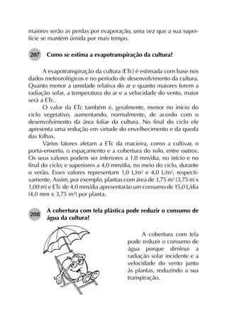maiores serão as perdas por evaporação, uma vez que a sua super­
fície se mantém úmida por mais tempo.
207	 Como se estima a evapotranspiração da cultura?
A evapotranspiração da cultura (ETc) é estimada com base nos
dados meteorológicos e no período de desenvolvimento da cultura.
Quanto menor a umidade relativa do ar e quanto maiores forem a
radiação solar, a temperatura do ar e a velocidade do vento, maior
será a ETc.
O valor da ETc também é, geralmente, menor no início do
ciclo vegetativo, aumentando, normalmente, de acordo com o
desenvolvimento da área foliar da cultura. No final do ciclo ele
apresenta uma redução em virtude do envelhecimento e da queda
das folhas.
Vários fatores afetam a ETc da macieira, como a cultivar, o
porta-enxerto, o espaçamento e a cobertura do solo, entre outros.
Os seus valores podem ser inferiores a 1,0 mm/dia, no início e no
final do ciclo; e superiores a 4,0 mm/dia, no meio do ciclo, durante
o verão. Esses valores representam 1,0 L/m² e 4,0 L/m², respecti­
vamente, Assim, por exemplo, plantas com área de 3,75 m² (3,75 m x
1,00 m) e ETc de 4,0 mm/dia apresentarão um consumo de 15,0 L/dia
(4,0 mm x 3,75 m²) por planta.
208	
A cobertura com tela plástica pode reduzir o consumo de
água da cultura?
A cobertura com tela
pode reduzir o consumo de
água porque diminui a
radiação solar incidente e a
velocidade do vento junto
às plantas, reduzindo a sua
transpiração.
 