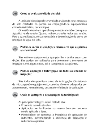 209	 Como se avalia a umidade do solo?
A umidade do solo pode ser avaliada analisando-se as amostras
de solo coletadas no pomar, ou empregando-se equipamentos
como tensiômetros, por exemplo.
O tensiômetro é um aparelho que mede a tensão com que a
água fica retida no solo. Quanto mais seco o solo, maior essa tensão.
Para a sua utilização, se faz necessária a determinação da curva de
retenção de água no solo.
210	
Podem-se medir as condições hídricas em que as plantas
se encontram?
Sim, existem equipamentos que permitem avaliar essas con­
dições. Eles podem ser utilizados para determinar o momento de
irrigação e, em alguns casos, até a transpiração das plantas.
211	
Pode-se empregar a fertirrigação em todos os sistemas de
irrigação?
Sim, todos eles permitem o uso da fertirrigação. Os sistemas
de microaspersão e gotejamento, contudo, são mais adequados por
apresentarem, normalmente, uma maior eficiência de aplicação.
212	 Quais as vantagens e desvantagens da fertirrigação?
As principais vantagens desse método são:
•	 Economia de mão de obra.
•	 Aplicação dos fertilizantes na mesma área em que está
sendo aplicada a água.
•	 Possibilidade de aumentar a frequência de aplicação de
nutrientes, incrementando a eficiência de adubação e
reduzindo as perdas.
 