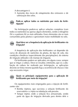 A desvantagem é:
•	 Aumento dos riscos de entupimento dos emissores e de
salinização dos solos.
213	
Pode-se aplicar todos os nutrientes por meio da fertir­
rigação?
Na fertirrigação podem-se aplicar soluções completas (com
todos os nutrientes) ou apenas alguns elementos, sendo o nitrogênio
(N) e o potássio (K) os mais utilizados. Esses elementos são os mais
consumidos pelas plantas e apresentam maior mobilidade no solo.
214	
Qual deve ser a frequência da aplicação de fertilizantes via
irrigação?
A frequência de aplicação dos fertilizantes vai depender da
curva de absorção de nutrientes da planta, do tipo de solo, das
condições climáticas (especialmente das precipitações), do sistema
de irrigação utilizado e do manejo da irrigação.
Os fertilizantes podem ser aplicados, em alguns casos, sempre
que se irrigar a cultura. Deve-se ressaltar, entretanto, que se a adu­
bação da cultura for realizada por fertirrigação, as aplicações
deverão ser feitas mesmo quando haja a ocorrência de chuvas e não
seja necessário irrigar.
215	
Quais os principais equipamentos para a aplicação de
fertilizantes por meio da irrigação?
Os equipamentos mais empregados para a injeção de fertili­
zantes são:
•	 Bomba injetora, que succiona a solução fertilizante do
reservatório e a injeta na tubulação sob pressão.
•	 Tanque injetor, onde a solução fica armazenada, sendo
parte da água de irrigação derivada para dentro dele e
 