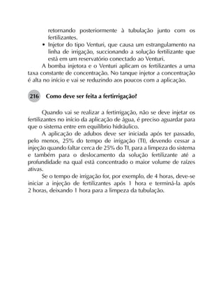 retornando posteriormente à tubulação junto com os
fertilizantes.
•	 Injetor do tipo Venturi, que causa um estrangulamento na
linha de irrigação, succionando a solução fertilizante que
está em um reservatório conectado ao Venturi.
A bomba injetora e o Venturi aplicam os fertilizantes a uma
taxa constante de concentração. No tanque injetor a concentração
é alta no início e vai se reduzindo aos poucos com a aplicação.
216	 Como deve ser feita a fertirrigação?
Quando vai se realizar a fertirrigação, não se deve injetar os
fertilizantes no início da aplicação de água, é preciso aguardar para
que o sistema entre em equilíbrio hidráulico.
A aplicação de adubos deve ser iniciada após ter passado,
pelo menos, 25% do tempo de irrigação (TI), devendo cessar a
injeção quando faltar cerca de 25% do TI, para a limpeza do sistema
e também para o deslocamento da solução fertilizante até a
profundidade na qual está concentrado o maior volume de raízes
ativas.
Se o tempo de irrigação for, por exemplo, de 4 horas, deve-se
iniciar a injeção de fertilizantes após 1 hora e terminá-la após
2 horas, deixando 1 hora para a limpeza da tubulação.
 