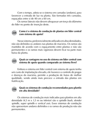 Com o tempo, adota-se o sistema em camadas (andares), para
favorecer a entrada de luz na planta. São formadas três camadas,
espaçadas entre si de 40 cm a 60 cm.
Os ramos laterais não devem ultrapassar um terço do diâmetro
do líder no ponto de inserção deste.
224	
Como é o sistema de condução de plantas em líder central
com sistema de apoio?
Nessesistema,preferencialmenteutilizadoemaltasdensidades,
não são definidos os andares nas plantas de macieira. Os ramos são
mantidos de acordo com o espaçamento entre plantas e não são
permanentes e os ramos mais vigorosos devem ficar na parte mais
baixa da planta.
225	
Quais as vantagens no uso do sistema em líder central com
sistema de apoio quando comparado ao sistema livre?
Embora o sistema em líder central com sistema de apoio tenha
um custo de implantação elevado, ele favorece o controle de pragas
e doenças da macieira, permite a produção de frutas de melhor
qualidade, sendo ainda mais precoce a entrada das plantas em
frutificação.
226	
Quais os sistemas de condução recomendados para plantio
em alta densidade?
Os sistemas de condução mais indicados para plantios em alta
densidade (4,5 m x 1,5 m ou inferior) são o spindle bush, slender
spindle, super spindle e vertical axis. Esses sistemas de condução
não apresentam andares definidos e os ramos de produção não são
permanentes.
 
