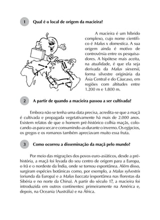1	 Qual é o local de origem da macieira?
A macieira é um híbrido
complexo, cujo nome científi-
co é Malus x domestica. A sua
origem ainda é motivo de
controvérsia entre os pesquisa-
dores. A hipótese mais aceita,
na atualidade, é que ela seja
derivada da Malus sieversii,
forma silvestre originária da
Ásia Central e do Cáucaso, em
regiões com altitudes entre
1.200 m e 1.800 m.
2	 A partir de quando a macieira passou a ser cultivada?
Embora não se tenha uma data precisa, acredita-se que a maçã
é cultivada e propagada vegetativamente há mais de 2.000 anos.
Existem relatos de que o homem pré-histórico colhia maçãs, colo­
cando-as para secar e consumindo-as durante o inverno. Os egípcios,
os gregos e os romanos também apreciavam muito essa fruta.
3	 Como ocorreu a disseminação da maçã pelo mundo?
Por meio das migrações dos povos euro-asiáticos, desde a pré-
história, a maçã foi levada do seu centro de origem para a Europa,
o Irã e o nordeste da Índia, onde se tornou espontânea. Além disso,
surgiram espécies botânicas como, por exemplo, a Malus sylvestris
(oriunda da Europa) e a Malus baccata (espontânea nas florestas da
Sibéria e no norte da China). A partir do século 17, a macieira foi
introduzida em outros continentes: primeiramente na América e,
depois, na Oceania (Austrália) e na África.
 