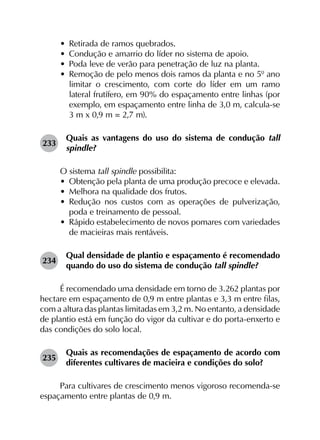 •	 Retirada de ramos quebrados.
•	 Condução e amarrio do líder no sistema de apoio.
•	 Poda leve de verão para penetração de luz na planta.
•	 Remoção de pelo menos dois ramos da planta e no 5º ano
limitar o crescimento, com corte do líder em um ramo
lateral frutífero, em 90% do espaçamento entre linhas (por
exemplo, em espaçamento entre linha de 3,0 m, calcula-se
3 m x 0,9 m = 2,7 m).
233	
Quais as vantagens do uso do sistema de condução tall
spindle?
O sistema tall spindle possibilita:
•	 Obtenção pela planta de uma produção precoce e elevada.
•	 Melhora na qualidade dos frutos.
•	 Redução nos custos com as operações de pulverização,
poda e treinamento de pessoal.
•	 Rápido estabelecimento de novos pomares com variedades
de macieiras mais rentáveis.
234	
Qual densidade de plantio e espaçamento é recomendado
quando do uso do sistema de condução tall spindle?
É recomendado uma densidade em torno de 3.262 plantas por
hectare em espaçamento de 0,9 m entre plantas e 3,3 m entre filas,
com a altura das plantas limitadas em 3,2 m. No entanto, a densidade
de plantio está em função do vigor da cultivar e do porta-enxerto e
das condições do solo local.
235	
Quais as recomendações de espaçamento de acordo com
diferentes cultivares de macieira e condições do solo?
Para cultivares de crescimento menos vigoroso recomenda-se
espaçamento entre plantas de 0,9 m.
 