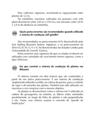 Para cultivares vigorosas, recomenda-se espaçamento entre
plantas de 1,2 m.
Na entrelinha, macieiras cultivadas em pomares com solo
plano deverão ter entre 3,65 m a 3,95 m e, nas encostas, entre 3,0 m
e 3,4 m de distância na entrelinha.
236	
Quais porta-enxertos são recomendados quando utilizado
o sistema de condução tall spindle?
São recomendados os porta-enxertos M-9, desenvolvido pela
East Malling Research Station, Inglaterra, e os porta-enxertos da
Série CG (G 41, G 11 e G 16) desenvolvidos nos Estados Unidos pela
Universidade de Cornell, Geneva.
Porta-enxertos mais vigorosos do que os citados só devem ser
utilizados com variedades de crescimento menos vigoroso, como a
Spur Delicious.
237	
Em que consiste o sistema de condução de plantas em
Bibaum?
O sistema consiste em dois troncos que são conduzidos a
partir de um único porta-enxerto. É um sistema de condução
amplamente utilizado na Itália, na cultura da pereira, para o controle
de vigor e de tamanho das plantas. Também tem sido utilizado em
macieiras e em cerejeiras com o mesmo objetivo.
As plantas se desenvolvem como o sistema em V utilizado na
cultura do pessegueiro; no entanto, os líderes estão orientados
paralelamente ao longo da linha de plantio e não perpendicular
a ela. Assim, esse sistema assume o conceito de “parede de
frutificação”.
 