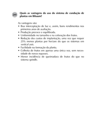 241	
Quais as vantagens do uso do sistema de condução de
plantas em Bibaum?
As vantagens são:
•	 Boa interceptação de luz e, assim, bons rendimentos nos
primeiros anos de avaliação.
•	 Produção precoce e equilibrada.
•	 Uniformidade no tamanho e na coloração dos frutos.
•	 Redução dos custos de implantação, uma vez que requer
25% menos plantas por hectare do que os sistemas em
vertical axis.
•	 Facilidade na formação da planta.
•	 Colheita de frutos em apenas uma única vez, sem neces­
sidade de novos repasses.
•	 Menor incidência de queimadura de frutos do que no
sistema spindle.
 