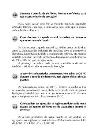249	
Somente a quantidade de frio no inverno é suficiente para
que ocorra o início da brotação?
Não. Após passar pelo frio, a macieira necessita acumular
unidades térmicas, ou seja, é necessário calor para que a planta
volte a brotar e florescer.
250	
Caso não ocorra a queda natural das folhas no outono, o
que se recomenda fazer?
Se não ocorrer a queda natural das folhas cerca de 30 dias
antes da aplicação dos indutores de brotação, deve-se promover a
derrubada das folhas utilizando o oxicloreto de cobre ou até mesmo
o sulfato de cobre, havendo também a alternativa de se utilizar ureia
de 7% a 10% em pulverização foliar.
A presença de folhas pode reduzir a eficiência do frio e
também a eficiência dos indutores de brotação.
251	
A ocorrência de períodos com temperatura acima de 20 °C
durante o período de dormência tem algum efeito sobre as
plantas?
As temperaturas acima de 20 °C tendem a anular o frio
acumulado, fazendo com que a planta necessite de mais frio para a
brotação. O ideal é que ocorra um período superior a 30 dias em
que as temperaturas não ultrapassem os 20 °C.
252	
Como podem ser agrupadas as regiões produtoras de maçã
quanto ao número de horas de frio acumulado durante o
inverno?
As regiões produtoras de maçã quanto ao frio podem ser
agrupadas em regiões com acúmulo de < 800 unidades de frio (UF),
de 1.000 UF a 1.200 UF e > 1.200 UF.
 