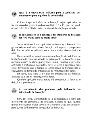 257	
Qual é a época mais indicada para a aplicação dos
tratamentos para a quebra da dormência?
O ideal é que os indutores de brotação sejam aplicados no
inchamento das gemas (estádios fenológicos B e C), que, em geral,
ocorre entre 20 a 30 dias antes da data de brotação presumida.
258	
O que acontece se a aplicação dos indutores da brotação
for feita muito cedo ou muito tarde?
Se os indutores forem aplicados muito cedo, a brotação das
gemas axilares será reduzida e a floração prolongada, o que poderá
dificultar as práticas culturais, como tratamentos fitossanitários e
raleio.
Deve-se analisar criteriosamente a aplicação de indutores de
brotação muito cedo, em virtude da antecipação da floração, o que
aumenta o risco de danos por geadas. Porém, quando se pretende
antecipar a maturação dos frutos, deve-se fazer a aplicação mais
cedo, lembrando que o tempo de antecipação de floração não é
equivalente ao tempo de antecipação da maturação dos frutos.
Em geral, para cada 3 a 4 dias de antecipação da floração,
antecipa-se 1 dia na maturação dos frutos.
Quando aplicado muito tarde, irá concentrar a floração e
dificultar a polinização.
259	
A concentração dos produtos pode influenciar na
intensidade de brotação?
Sim. Em geral, aumentando-se a concentração ocorre um
incremento no percentual de brotação. Salienta-se que, quanto
menos frio ocorrer, maior deverá ser a concentração dos produtos
para que se tenham níveis adequados de brotação.
 