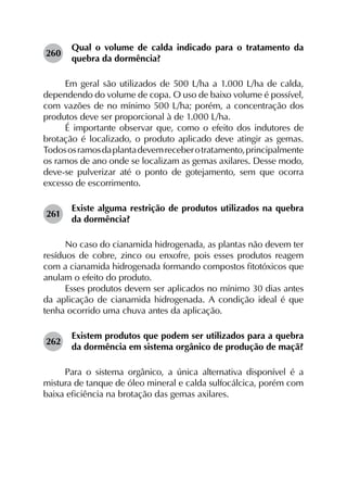 260	
Qual o volume de calda indicado para o tratamento da
quebra da dormência?
Em geral são utilizados de 500 L/ha a 1.000 L/ha de calda,
dependendo do volume de copa. O uso de baixo volume é possível,
com vazões de no mínimo 500 L/ha; porém, a concentração dos
produtos deve ser proporcional à de 1.000 L/ha.
É importante observar que, como o efeito dos indutores de
brotação é localizado, o produto aplicado deve atingir as gemas.
Todososramosdaplantadevemreceberotratamento,principalmente
os ramos de ano onde se localizam as gemas axilares. Desse modo,
deve-se pulverizar até o ponto de gotejamento, sem que ocorra
excesso de escorrimento.
261	
Existe alguma restrição de produtos utilizados na quebra
da dormência?
No caso do cianamida hidrogenada, as plantas não devem ter
resíduos de cobre, zinco ou enxofre, pois esses produtos reagem
com a cianamida hidrogenada formando compostos fitotóxicos que
anulam o efeito do produto.
Esses produtos devem ser aplicados no mínimo 30 dias antes
da aplicação de cianamida hidrogenada. A condição ideal é que
tenha ocorrido uma chuva antes da aplicação.
262	
Existem produtos que podem ser utilizados para a quebra
da dormência em sistema orgânico de produção de maçã?
Para o sistema orgânico, a única alternativa disponível é a
mistura de tanque de óleo mineral e calda sulfocálcica, porém com
baixa eficiência na brotação das gemas axilares.
 