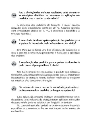 263	
Para a obtenção dos melhores resultados, quais devem ser
as condições climáticas no momento da aplicação dos
produtos para a quebra da dormência?
A eficiência dos indutores de brotação é maior quando
utilizados com temperaturas acima de 20 °C. Quando aplicado
com temperaturas abaixo de 10 °C, a eficiência é reduzida e a
brotação retardada.
264	
A ocorrência de chuva após a aplicação dos produtos para
a quebra da dormência pode influenciar no seu efeito?
Sim. Para que se tenha uma boa eficiência do tratamento, o
ideal é que não ocorra chuva pelo menos 1 hora após a aplicação
dos produtos.
265	
A reaplicação dos produtos para a quebra da dormência
pode causar algum problema à planta?
Não há inconveniente em reaplicar o produto com relação à
fitotoxidez. A realização de outra aplicação não causará incremento
no percentual de brotação. Porém, pode ser reaplicado se o objetivo
for antecipar e/ou concentrar a floração.
266	
No tratamento para a quebra da dormência, pode-se fazer
mistura com outros produtos no tanque de aplicação?
Caso a planta já apresente brotação, principalmente nos cortes
de poda ou se os indutores de brotação forem aplicados no estádio
de ponta verde, pode-se adicionar um fungicida de contato.
No caso de inseticidas, poderá ser acrescentado um inseticida
específico se e somente se houver um ataque muito intenso de
cochonilhas.
 