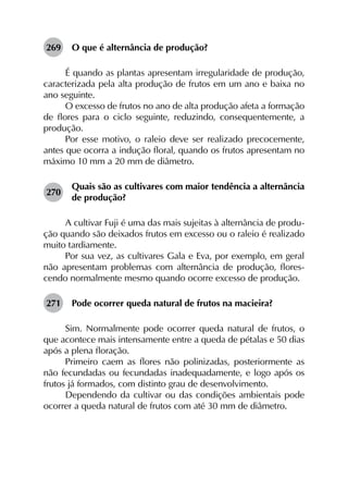 269	 O que é alternância de produção?
É quando as plantas apresentam irregularidade de produção,
caracterizada pela alta produção de frutos em um ano e baixa no
ano seguinte.
O excesso de frutos no ano de alta produção afeta a formação
de flores para o ciclo seguinte, reduzindo, consequentemente, a
produção.
Por esse motivo, o raleio deve ser realizado precocemente,
antes que ocorra a indução floral, quando os frutos apresentam no
máximo 10 mm a 20 mm de diâmetro.
270	
Quais são as cultivares com maior tendência a alternância
de produção?
A cultivar Fuji é uma das mais sujeitas à alternância de produ­
ção quando são deixados frutos em excesso ou o raleio é realizado
muito tardiamente.
Por sua vez, as cultivares Gala e Eva, por exemplo, em geral
não apresentam problemas com alternância de produção, flores­
cendo normalmente mesmo quando ocorre excesso de produção.
271	 Pode ocorrer queda natural de frutos na macieira?
Sim. Normalmente pode ocorrer queda natural de frutos, o
que acontece mais intensamente entre a queda de pétalas e 50 dias
após a plena floração.
Primeiro caem as flores não polinizadas, posteriormente as
não fecundadas ou fecundadas inadequadamente, e logo após os
frutos já formados, com distinto grau de desenvolvimento.
Dependendo da cultivar ou das condições ambientais pode
ocorrer a queda natural de frutos com até 30 mm de diâmetro.
 