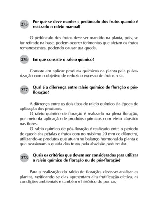 275	
Por que se deve manter o pedúnculo dos frutos quando é
realizado o raleio manual?
O pedúnculo dos frutos deve ser mantido na planta, pois, se
for retirado na base, podem ocorrer ferimentos que afetam os frutos
remanescentes, podendo causar sua queda.
276	 Em que consiste o raleio químico?
Consiste em aplicar produtos químicos na planta pela pulve­
rização com o objetivo de reduzir o excesso de frutos nela.
277	
Qual é a diferença entre raleio químico de floração e pós-
floração?
A diferença entre os dois tipos de raleio químico é a época de
aplicação dos produtos.
O raleio químico de floração é realizado na plena floração,
por meio da aplicação de produtos químicos com efeito cáustico
nas flores.
O raleio químico de pós-floração é realizado entre o período
de queda das pétalas e frutos com no máximo 20 mm de diâmetro,
utilizando-se produtos que atuam no balanço hormonal da planta e
que ocasionam a queda dos frutos pela abscisão peduncular.
278	
Quais os critérios que devem ser considerados para utilizar
o raleio químico de floração ou de pós-floração?
Para a realização do raleio de floração, deve-se: analisar as
plantas, verificando se elas apresentam alta frutificação efetiva, as
condições ambientais e também o histórico do pomar.
 