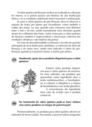 O raleio químico de floração só deve ser realizado se a floração
for intensa, se o pomar possuir um histórico de alta frutificação
efetiva e se as condições ambientais forem favoráveis à polinização.
Já, para o raleio químico de pós-floração, deve-se observar o
número de frutos por planta que fecundaram, como também o
calibre dos frutos, ou seja, quando estes estiverem com diâmetro
entre 5 mm e 20 mm, sendo normalmente mais eficientes quanto
menor for o diâmetro dos frutos. Assim como para o raleio químico
de floração, também é imprescindível a observação criteriosa das
condições climáticas e do histórico do pomar.
Em vista da desuniformidade na floração e da falta de garantia
antecipada de uma frutificação satisfatória, a realização de raleio de
floração é de maior risco, sendo mais indicado o raleio de pós-
floração, quando já é possível estimar a frutificação efetiva.
279	
Atualmente, quais são os produtos disponíveis para o raleio
químico?
Existem vários produtos disponí-
veis para o raleio químico da macieira.
Os mais utilizados são produtos que
apresentam como ingrediente ativo o
ácido naftalenoacético, a benziladeni-
na, o carbaryl, o ethephon e a mistura
de benziladenina com ácido giberélico.
A concentração do ingrediente
ativo varia de acordo com o produto
comercial.
280	
No tratamento de raleio químico pode-se fazer mistura
com outros produtos no tanque de pulverização?
Preferencialmente, os produtos para raleio químico devem ser
utilizados de forma isolada. No entanto, é possível utilizar fungicidas
 