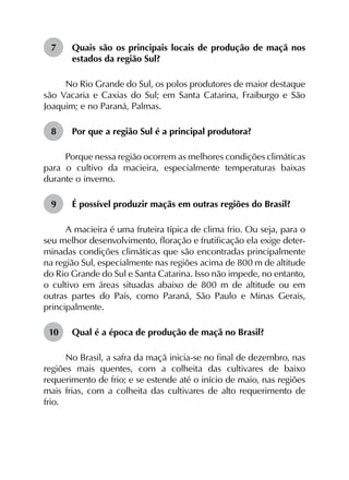 7	 Quais são os principais locais de produção de maçã nos
estados da região Sul?
No Rio Grande do Sul, os polos produtores de maior destaque
são Vacaria e Caxias do Sul; em Santa Catarina, Fraiburgo e São
Joaquim; e no Paraná, Palmas.
8	 Por que a região Sul é a principal produtora?
Porque nessa região ocorrem as melhores condições climáticas
para o cultivo da macieira, especialmente temperaturas baixas
durante o inverno.
9	 É possível produzir maçãs em outras regiões do Brasil?
A macieira é uma fruteira típica de clima frio. Ou seja, para o
seu melhor desenvolvimento, floração e frutificação ela exige deter­
minadas condições climáticas que são encontradas principalmente
na região Sul, especialmente nas regiões acima de 800 m de altitude
do Rio Grande do Sul e Santa Catarina. Isso não impede, no entanto,
o cultivo em áreas situadas abaixo de 800 m de altitude ou em
outras partes do País, como Paraná, São Paulo e Minas Gerais,
principalmente.
10	 Qual é a época de produção de maçã no Brasil?
No Brasil, a safra da maçã inicia-se no final de dezembro, nas
regiões mais quentes, com a colheita das cultivares de baixo
requerimento de frio; e se estende até o início de maio, nas regiões
mais frias, com a colheita das cultivares de alto requerimento de
frio.
 