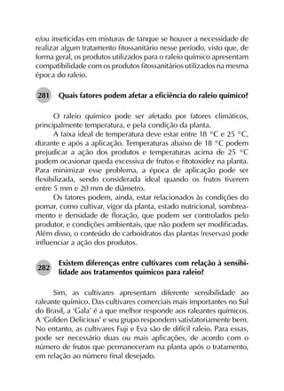 e/ou inseticidas em misturas de tanque se houver a necessidade de
realizar algum tratamento fitossanitário nesse período, visto que, de
forma geral, os produtos utilizados para o raleio químico apresentam
compatibilidade com os produtos fitossanitários utilizados na mesma
época do raleio.
281	 Quais fatores podem afetar a eficiência do raleio químico?
O raleio químico pode ser afetado por fatores climáticos,
principalmente temperatura, e pela condição da planta.
A faixa ideal de temperatura deve estar entre 18 °C e 25 °C,
durante e após a aplicação. Temperaturas abaixo de 18 °C podem
prejudicar a ação dos produtos e temperaturas acima de 25 °C
podem ocasionar queda excessiva de frutos e fitotoxidez na planta.
Para minimizar esse problema, a época de aplicação pode ser
flexibilizada, sendo considerada ideal quando os frutos tiverem
entre 5 mm e 20 mm de diâmetro.
Os fatores podem, ainda, estar relacionados às condições do
pomar, como cultivar, vigor da planta, estado nutricional, sombrea­
mento e densidade de floração, que podem ser controlados pelo
produtor, e condições ambientais, que não podem ser modificadas.
Além disso, o conteúdo de carboidratos das plantas (reservas) pode
influenciar a ação dos produtos.
282	
Existem diferenças entre cultivares com relação à sensibi­
lidade aos tratamentos químicos para raleio?
Sim, as cultivares apresentam diferente sensibilidade ao
raleante químico. Das cultivares comerciais mais importantes no Sul
do Brasil, a ‘Gala’ é a que melhor responde aos raleantes químicos.
A ‘Golden Delicious’ e seu grupo respondem satisfatoriamente bem.
No entanto, as cultivares Fuji e Eva são de difícil raleio. Para essas,
pode ser necessário duas ou mais aplicações, de acordo com o
número de frutos que permaneceram na planta após o tratamento,
em relação ao número final desejado.
 