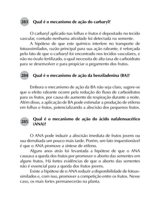 283	 Qual é o mecanismo de ação do carbaryl?
O carbaryl aplicado nas folhas e frutos é depositado no tecido
vascular, contudo nenhuma atividade foi detectada na semente.
A hipótese de que este químico interfere no transporte de
fotoassimilados, razão principal para sua ação raleante, é reforçada
pelo fato de que o carbaryl foi encontrado nos tecidos vasculares, e
não no óvulo fertilizado, o qual necessita de alta taxa de carboidrato
para se desenvolver e para propiciar o pegamento dos frutos.
284	 Qual é o mecanismo de ação da benziladenina (BA)?
Embora o mecanismo de ação da BA não seja claro, sugere-se
que o efeito raleante ocorre pela redução do fluxo de carboidratos
para os frutos, por causa do aumento da respiração durante a noite.
Além disso, a aplicação de BA pode estimular a produção de etileno
em folhas e frutos, potencializando a abscisão dos pequenos frutos.
285	
Qual é o mecanismo de ação do ácido nafalenoacético
(ANA)?
O ANA pode induzir a abscisão imediata de frutos jovens ou
sua derrubada um pouco mais tarde. Porém, um fato inquestionável
é que o ANA promove a síntese de etileno.
Alguns anos atrás foi levantada a hipótese de que o ANA
causava a queda dos frutos por promover o aborto das sementes em
alguns frutos. Há fortes evidências de que o aborto das sementes
não é essencial para a queda dos frutos jovens.
Existe a hipótese de o ANA reduzir a disponibilidade de fotoas­
similados e, com isso, promover a competição entre os frutos. Nesse
caso, os mais fortes permanecerão na planta.
 