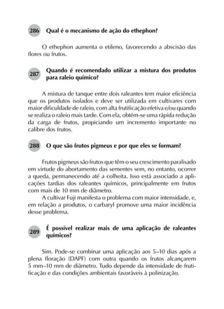 286	 Qual é o mecanismo de ação do ethephon?
O ethephon aumenta o etileno, favorecendo a abscisão das
flores ou frutos.
287	
Quando é recomendado utilizar a mistura dos produtos
para raleio químico?
A mistura de tanque entre dois raleantes tem maior eficiência
que os produtos isolados e deve ser utilizada em cultivares com
maior dificuldade de raleio, com alta frutificação efetiva e/ou quando
se realiza o raleio mais tarde. Com ela, obtém-se uma rápida redução
da carga de frutos, propiciando um incremento importante no
calibre dos frutos.
288	 O que são frutos pigmeus e por que eles se formam?
Frutos pigmeus são frutos que têm o seu crescimento paralisado
em virtude do abortamento das sementes sem, no entanto, ocorrer
a queda, permanecendo até a colheita. Isso está associado a apli­
cações tardias dos raleantes químicos, principalmente em frutos
com mais de 10 mm de diâmetro.
A cultivar Fuji manifesta o problema com maior intensidade, e,
em relação a produtos, o carbaryl promove uma maior incidência
desse problema.
289	
É possível realizar mais de uma aplicação de raleantes
químicos?
Sim. Pode-se combinar uma aplicação aos 5–10 dias após a
plena floração (DAPF) com outra quando os frutos alcançarem
5 mm–10 mm de diâmetro. Tudo depende da intensidade de fruti­
ficação e das condições ambientais favoráveis à polinização.
 
