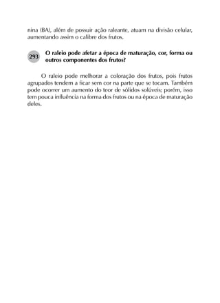 nina (BA), além de possuir ação raleante, atuam na divisão celular,
aumentando assim o calibre dos frutos.
293	
O raleio pode afetar a época de maturação, cor, forma ou
outros componentes dos frutos?
O raleio pode melhorar a coloração dos frutos, pois frutos
agrupados tendem a ficar sem cor na parte que se tocam. Também
pode ocorrer um aumento do teor de sólidos solúveis; porém, isso
tem pouca influência na forma dos frutos ou na época de maturação
deles.
 