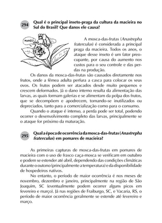 294	
Qual é o principal inseto-praga da cultura da macieira no
Sul do Brasil? Que danos ele causa?
A mosca-das-frutas (Anastrepha
fraterculus) é considerada a principal
praga da macieira. Todos os anos, o
ataque desse inseto é um fator preo-
cupante, por causa do aumento nos
custos para o seu controle e das per-
das na produção.
Os danos da mosca-das-frutas são causados diretamente nos
frutos, onde a fêmea adulta perfura a casca para colocar os seus
ovos. Os frutos podem ser atacados desde muito pequenos e
crescem deformados. Já o dano interno resulta da alimentação das
larvas, as quais formam galerias e se alimentam da polpa dos frutos,
que se decompõem e apodrecem, tornando-se inutilizados ou
depreciados, tanto para a comercialização como para o consumo.
Quando o ataque é intenso, a perda pode ser total, podendo
ocorrer o desenvolvimento completo das larvas, principalmente se
o ataque for próximo da maturação.
295	
Qualaépocadeocorrênciadamosca-das-frutas(Anastrepha
fraterculus) em pomares de macieira?
As primeiras capturas de mosca-das-frutas em pomares de
macieira com o uso de frasco caça-mosca se verificam em outubro
e podem se estender até abril, dependendo das condições climáticas
durante o outono (principalmente a temperatura) e da disponibilidade
de hospedeiros nativos.
No entanto, o período de maior ocorrência é nos meses de
novembro, dezembro e janeiro, principalmente na região de São
Joaquim, SC (eventualmente podem ocorrer alguns picos em
fevereiro e março). Já nas regiões de Fraiburgo, SC, e Vacaria, RS, o
período de maior ocorrência geralmente se estende até fevereiro e
março.
 