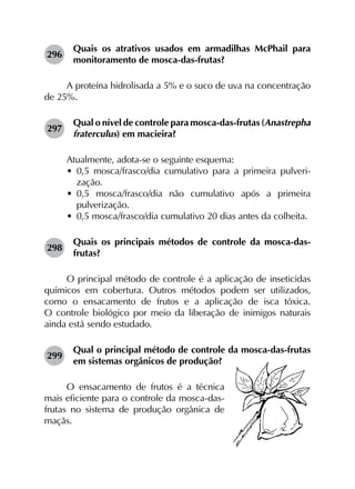 296	
Quais os atrativos usados em armadilhas McPhail para
monitoramento de mosca-das-frutas?
A proteína hidrolisada a 5% e o suco de uva na concentração
de 25%.
297	
Qual o nível de controle para mosca-das-frutas (Anastrepha
fraterculus) em macieira?
Atualmente, adota-se o seguinte esquema:
•	 0,5  mosca/frasco/dia cumulativo para a primeira pulveri­
zação.
•	 0,5  mosca/frasco/dia não cumulativo após a primeira
pulverização.
•	 0,5 mosca/frasco/dia cumulativo 20 dias antes da colheita.
298	
Quais os principais métodos de controle da mosca-das-
frutas?
O principal método de controle é a aplicação de inseticidas
químicos em cobertura. Outros métodos podem ser utilizados,
como o ensacamento de frutos e a aplicação de isca tóxica.
O controle biológico por meio da liberação de inimigos naturais
ainda está sendo estudado.
299	
Qual o principal método de controle da mosca-das-frutas
em sistemas orgânicos de produção?
O ensacamento de frutos é a técnica
mais eficiente para o controle da mosca-das-
frutas no sistema de produção orgânica de
maçãs.
 
