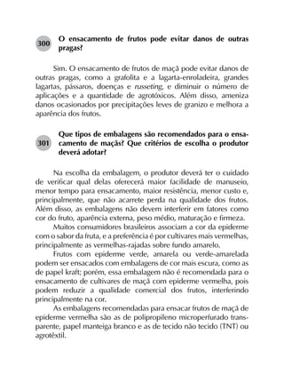 300	
O ensacamento de frutos pode evitar danos de outras
pragas?
Sim. O ensacamento de frutos de maçã pode evitar danos de
outras pragas, como a grafolita e a lagarta-enroladeira, grandes
lagartas, pássaros, doenças e russeting, e diminuir o número de
aplicações e a quantidade de agrotóxicos. Além disso, ameniza
danos ocasionados por precipitações leves de granizo e melhora a
aparência dos frutos.
301	
Que tipos de embalagens são recomendados para o ensa­
camento de maçãs? Que critérios de escolha o produtor
deverá adotar?
Na escolha da embalagem, o produtor deverá ter o cuidado
de verificar qual delas oferecerá maior facilidade de manuseio,
menor tempo para ensacamento, maior resistência, menor custo e,
principalmente, que não acarrete perda na qualidade dos frutos.
Além disso, as embalagens não devem interferir em fatores como
cor do fruto, aparência externa, peso médio, maturação e firmeza.
Muitos consumidores brasileiros associam a cor da epiderme
com o sabor da fruta, e a preferência é por cultivares mais vermelhas,
principalmente as vermelhas-rajadas sobre fundo amarelo.
Frutos com epiderme verde, amarela ou verde-amarelada
podem ser ensacados com embalagens de cor mais escura, como as
de papel kraft; porém, essa embalagem não é recomendada para o
ensacamento de cultivares de maçã com epiderme vermelha, pois
podem reduzir a qualidade comercial dos frutos, interferindo
principalmente na cor.
As embalagens recomendadas para ensacar frutos de maçã de
epiderme vermelha são as de polipropileno microperfurado trans­
parente, papel manteiga branco e as de tecido não tecido (TNT) ou
agrotêxtil.
 