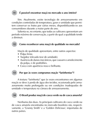 11	 É possível encontrar maçã no mercado o ano inteiro?
Sim. Atualmente, existe tecnologia de armazenamento em
condições controladas de temperatura, gases e umidade que permi­
tem conservar os frutos por vários meses, disponibilizando-os aos
consumidores durante a maior parte do ano.
Salienta-se, no entanto, que todas as cultivares apresentam um
período máximo de conservação, a partir do qual a qualidade tende
a diminuir.
12	 Como reconhecer uma maçã de qualidade no mercado?
Maçãs de qualidade apresentam, entre outros aspectos:
•	 Polpa firme.
•	 Turgidez (elevado teor de umidade).
•	 Ausência de danos mecânicos, que causam o amolecimento
da polpa, e de podridões.
•	 Casca com aparência nova e brilhante.
13	 Por que às vezes compramos maçãs “farinhentas”?
A textura “farinhenta” que às vezes encontramos em algumas
maçãs se deve à perda de água dos tecidos, ocasionada pelo arma­
zenamento muito prolongado ou em condições inadequadas de
umidade e temperatura na câmara de armazenamento.
14	 O Brasil produz maçã de casca verde ou de casca amarela?
Nenhuma das duas. As principais cultivares de casca verde ou
de casca amarela encontradas no mercado brasileiro são, respecti­
vamente, a ‘Granny Smith’ e a ‘Golden Delicious’, importadas de
outros países.
 