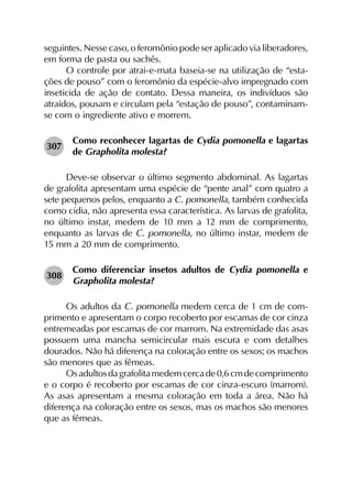 seguintes. Nesse caso, o feromônio pode ser aplicado via liberadores,
em forma de pasta ou sachês.
O controle por atrai-e-mata baseia-se na utilização de “esta­
ções de pouso” com o feromônio da espécie-alvo impregnado com
inseticida de ação de contato. Dessa maneira, os indivíduos são
atraídos, pousam e circulam pela “estação de pouso”, contaminam-
se com o ingrediente ativo e morrem.
307	
Como reconhecer lagartas de Cydia pomonella e lagartas
de Grapholita molesta?
Deve-se observar o último segmento abdominal. As lagartas
de grafolita apresentam uma espécie de “pente anal” com quatro a
sete pequenos pelos, enquanto a C. pomonella, também conhecida
como cidia, não apresenta essa característica. As larvas de grafolita,
no último instar, medem de 10 mm a 12 mm de comprimento,
enquanto as larvas de C. pomonella, no último instar, medem de
15 mm a 20 mm de comprimento.
308	
Como diferenciar insetos adultos de Cydia pomonella e
Grapholita molesta?
Os adultos da C. pomonella medem cerca de 1 cm de com­
primento e apresentam o corpo recoberto por escamas de cor cinza
entremeadas por escamas de cor marrom. Na extremidade das asas
possuem uma mancha semicircular mais escura e com detalhes
dourados. Não há diferença na coloração entre os sexos; os machos
são menores que as fêmeas.
Osadultosdagrafolitamedemcercade0,6 cmdecomprimento
e o corpo é recoberto por escamas de cor cinza-escuro (marrom).
As asas apresentam a mesma coloração em toda a área. Não há
diferença na coloração entre os sexos, mas os machos são menores
que as fêmeas.
 