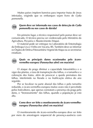 Muitos países impõem barreiras para importar frutas de áreas
infestadas, exigindo que os embarques sejam livres de Cydia
pomonella.
314	
Quem deve ser informado nos casos de detecção de Cydia
pomonella ou nos casos de dúvida?
Em primeiro lugar, o técnico responsável pelo pomar deve ser
comunicado. O técnico precisa ser credenciado pelo Ministério da
Agricultura, Pecuária e Abastecimento (Mapa).
O material pode ser entregue no Laboratório de Entomologia
da Embrapa Uva e Vinho em Vacaria, RS. Também deve-se informar
os Órgãos de Defesa Fitossanitária Vegetal do Mapa ou as secretarias
estaduais.
315	
Quais os principais danos ocasionados pelo ácaro-
vermelho-europeu (Panonychus ulmi) em macieira?
O ataque da praga diminui a capacidade fotossintética e o
vigor das plantas, a taxa de transpiração das folhas, e o tamanho e a
coloração dos frutos, além de provocar a queda prematura das
folhas, interferindo na florada e na frutificação efetiva do ano
seguinte.
Por se localizar na parte abaxial das folhas e pelo tamanho
reduzido, o ácaro-vermelho-europeu muitas vezes não é percebido
pelos fruticultores, que apenas constatam a presença da praga pelo
dano, o “bronzeamento” das folhas, quando a população já está
alta.
316	
Como deve ser feito o monitoramento do ácaro-vermelho-
europeu (Panonychus ulmi) em macieira?
O monitoramento do ácaro-vermelho-europeu deve ser feito
por meio da amostragem sequencial de presença-ausência com
 
