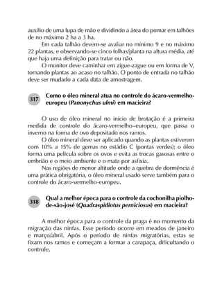 auxílio de uma lupa de mão e dividindo a área do pomar em talhões
de no máximo 2 ha a 3 ha.
Em cada talhão devem-se avaliar no mínimo 9 e no máximo
22 plantas, e observando-se cinco folhas/planta na altura média, até
que haja uma definição para tratar ou não.
O monitor deve caminhar em zigue-zague ou em forma de V,
tomando plantas ao acaso no talhão. O ponto de entrada no talhão
deve ser mudado a cada data de amostragem.
317	
Como o óleo mineral atua no controle do ácaro-vermelho-
europeu (Panonychus ulmi) em macieira?
O uso de óleo mineral no início de brotação é a primeira
medida de controle do ácaro-vermelho–europeu, que passa o
inverno na forma de ovo depositado nos ramos.
O óleo mineral deve ser aplicado quando as plantas estiverem
com 10% a 15% de gemas no estádio C (pontas verdes); o óleo
forma uma película sobre os ovos e evita as trocas gasosas entre o
embrião e o meio ambiente e o mata por asfixia.
Nas regiões de menor altitude onde a quebra de dormência é
uma prática obrigatória, o óleo mineral usado serve também para o
controle do ácaro-vermelho-europeu.
318	
Qual a melhor época para o controle da cochonilha piolho-
de-são-josé (Quadraspidiotus perniciosus) em macieira?
A melhor época para o controle da praga é no momento da
migração das ninfas. Esse período ocorre em meados de janeiro
e março/abril. Após o período de ninfas migratórias, estas se
fixam nos ramos e começam a formar a carapaça, dificultando o
controle.
 