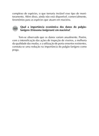 complexo de espécies, o que tornaria inviável esse tipo de moni­
toramento. Além disso, ainda não está disponível, comercialmente,
feromônios para as espécies que atuam em macieira.
323	
Qual a importância econômica dos danos do pulgão-
lanígero (Eriosoma lanigerum) em macieira?
Tem-se observado que os danos variam anualmente. Porém,
com a intensificação das ações de inspeção de viveiros, a melhoria
da qualidade das mudas, e a utilização de porta-enxertos resistentes,
constata-se uma redução na importância do pulgão-lanígero como
praga.
 