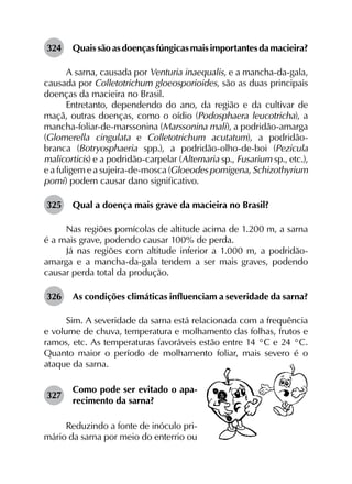 324	 Quais são as doenças fúngicas mais importantes da macieira?
A sarna, causada por Venturia inaequalis, e a mancha-da-gala,
causada por Colletotrichum gloeosporioides, são as duas principais
doenças da macieira no Brasil.
Entretanto, dependendo do ano, da região e da cultivar de
maçã, outras doenças, como o oídio (Podosphaera leucotricha), a
mancha-foliar-de-marssonina (Marssonina mali), a podridão-amarga
(Glomerella cingulata e Colletotrichum acutatum), a podridão-
branca (Botryosphaeria spp.), a podridão-olho-de-boi (Pezicula
malicorticis) e a podridão-carpelar (Alternaria sp., Fusarium sp., etc.),
e a fuligem e a sujeira-de-mosca (Gloeodes pomigena, Schizothyrium
pomi) podem causar dano significativo.
325	 Qual a doença mais grave da macieira no Brasil?
Nas regiões pomícolas de altitude acima de 1.200 m, a sarna
é a mais grave, podendo causar 100% de perda.
Já nas regiões com altitude inferior a 1.000 m, a podridão-
amarga e a mancha-da-gala tendem a ser mais graves, podendo
causar perda total da produção.
326	 As condições climáticas influenciam a severidade da sarna?
Sim. A severidade da sarna está relacionada com a frequência
e volume de chuva, temperatura e molhamento das folhas, frutos e
ramos, etc. As temperaturas favoráveis estão entre 14 °C e 24 °C.
Quanto maior o período de molhamento foliar, mais severo é o
ataque da sarna.
327	
Como pode ser evitado o apa­
recimento da sarna?
Reduzindo a fonte de inóculo pri-
mário da sarna por meio do enterrio ou
 